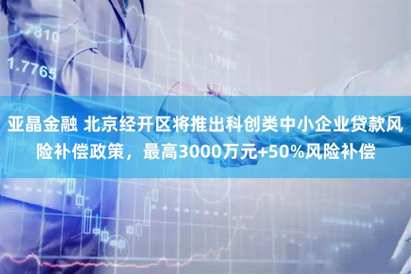 亚晶金融 北京经开区将推出科创类中小企业贷款风险补偿政策，最高3000万元+50%风险补偿