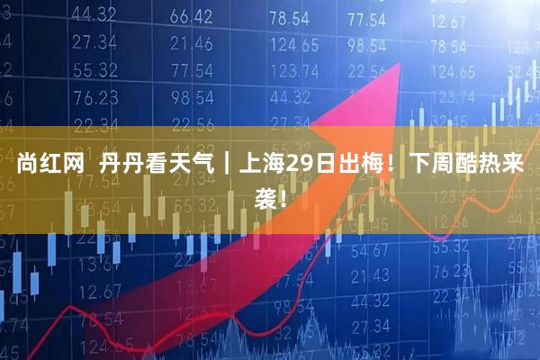 尚红网  丹丹看天气｜上海29日出梅！下周酷热来袭！