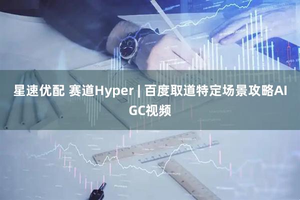 星速优配 赛道Hyper | 百度取道特定场景攻略AIGC视频