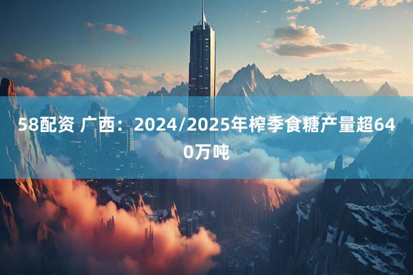 58配资 广西：2024/2025年榨季食糖产量超640万吨