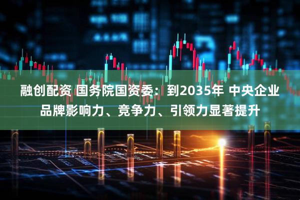 融创配资 国务院国资委：到2035年 中央企业品牌影响力、竞争力、引领力显著提升