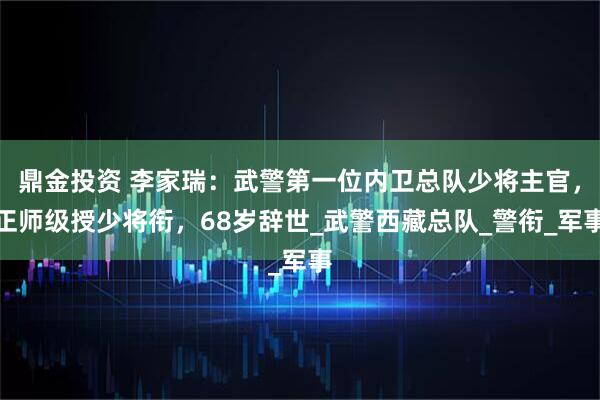 鼎金投资 李家瑞：武警第一位内卫总队少将主官，正师级授少将衔，68岁辞世_武警西藏总队_警衔_军事