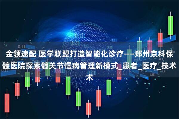金领速配 医学联盟打造智能化诊疗——郑州京科保髋医院探索髋关节慢病管理新模式_患者_医疗_技术