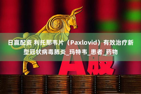 日赢配资 利托那韦片（Paxlovid）有效治疗新型冠状病毒肺炎_玛特韦_患者_药物