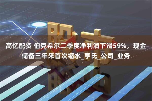 高忆配资 伯克希尔二季度净利润下滑59%，现金储备三年来首次缩水_亨氏_公司_业务