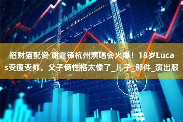 招财猫配资 谢霆锋杭州演唱会火爆！18岁Lucas变瘦变帅，父子俩性格太像了_儿子_那件_演出服