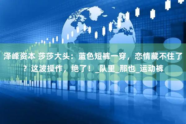 泽峰资本 莎莎大头：蓝色短裤一穿，恋情藏不住了？这波操作，绝了！_队里_那也_运动裤