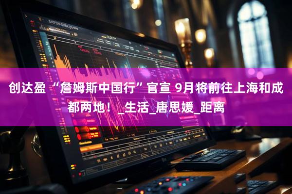 创达盈 “詹姆斯中国行”官宣 9月将前往上海和成都两地！_生活_唐思媛_距离