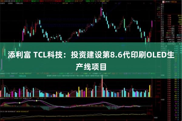 添利富 TCL科技：投资建设第8.6代印刷OLED生产线项目