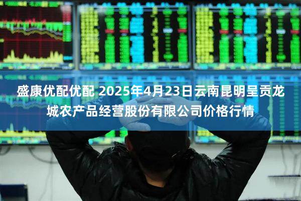 盛康优配优配 2025年4月23日云南昆明呈贡龙城农产品经营股份有限公司价格行情