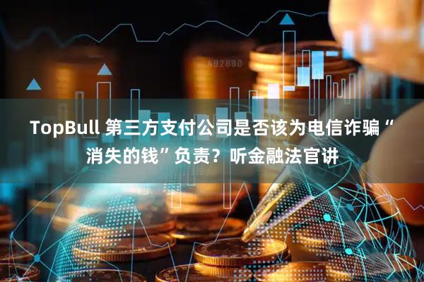 TopBull 第三方支付公司是否该为电信诈骗“消失的钱”负责？听金融法官讲