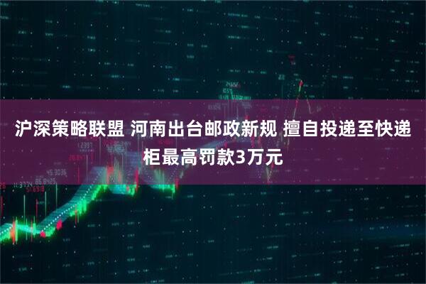 沪深策略联盟 河南出台邮政新规 擅自投递至快递柜最高罚款3万元